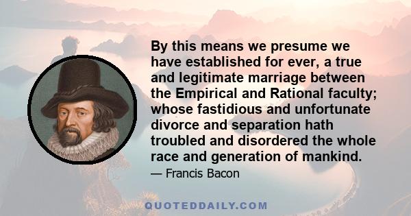 By this means we presume we have established for ever, a true and legitimate marriage between the Empirical and Rational faculty; whose fastidious and unfortunate divorce and separation hath troubled and disordered the