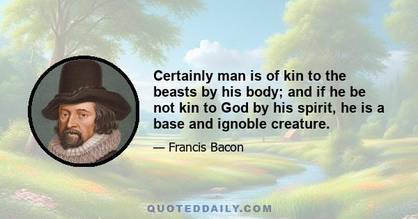 Certainly man is of kin to the beasts by his body; and if he be not kin to God by his spirit, he is a base and ignoble creature.