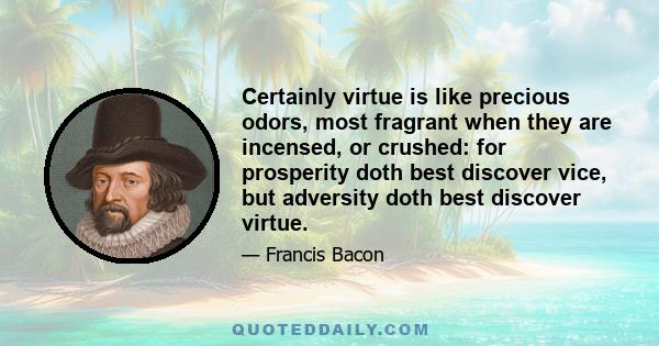 Certainly virtue is like precious odors, most fragrant when they are incensed, or crushed: for prosperity doth best discover vice, but adversity doth best discover virtue.