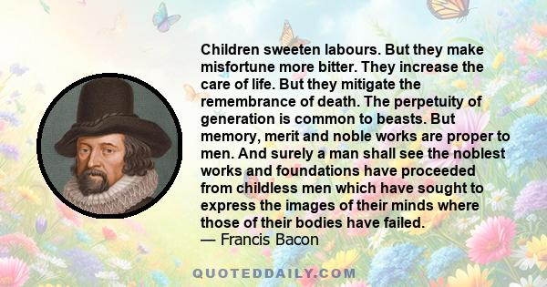 Children sweeten labours. But they make misfortune more bitter. They increase the care of life. But they mitigate the remembrance of death. The perpetuity of generation is common to beasts. But memory, merit and noble