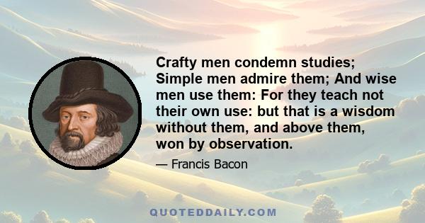 Crafty men condemn studies; Simple men admire them; And wise men use them: For they teach not their own use: but that is a wisdom without them, and above them, won by observation.