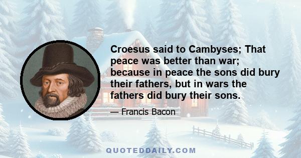 Croesus said to Cambyses; That peace was better than war; because in peace the sons did bury their fathers, but in wars the fathers did bury their sons.