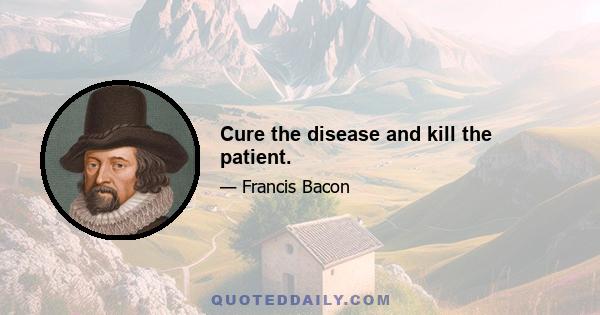 Cure the disease and kill the patient.