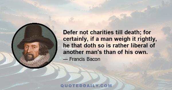 Defer not charities till death; for certainly, if a man weigh it rightly, he that doth so is rather liberal of another man's than of his own.