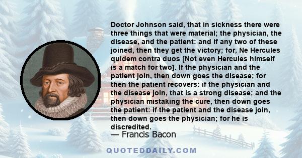 Doctor Johnson said, that in sickness there were three things that were material; the physician, the disease, and the patient: and if any two of these joined, then they get the victory; for, Ne Hercules quidem contra