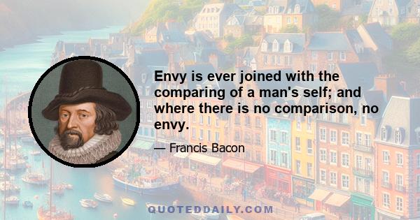 Envy is ever joined with the comparing of a man's self; and where there is no comparison, no envy.