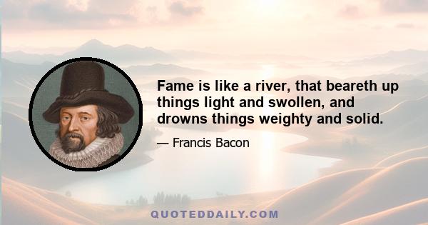 Fame is like a river, that beareth up things light and swollen, and drowns things weighty and solid.