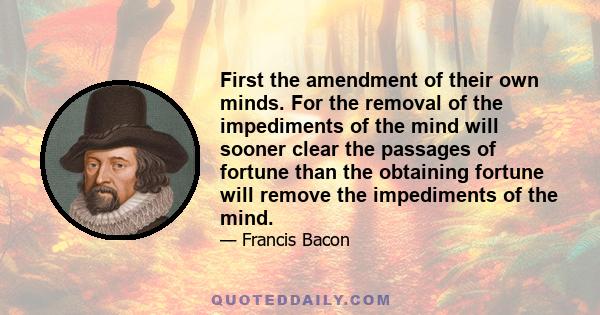 First the amendment of their own minds. For the removal of the impediments of the mind will sooner clear the passages of fortune than the obtaining fortune will remove the impediments of the mind.