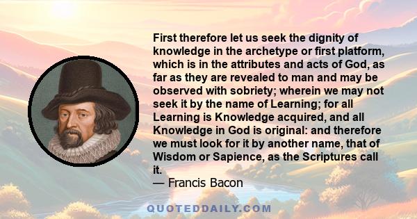 First therefore let us seek the dignity of knowledge in the archetype or first platform, which is in the attributes and acts of God, as far as they are revealed to man and may be observed with sobriety; wherein we may