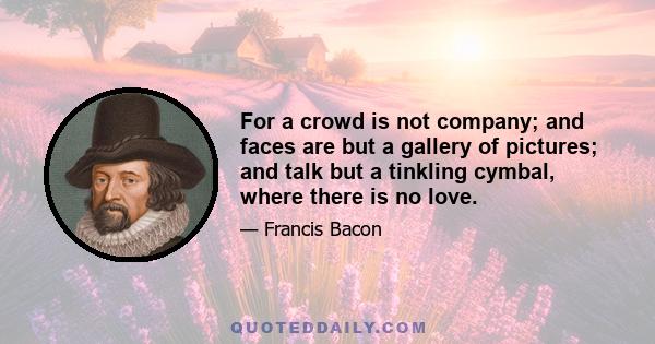 For a crowd is not company; and faces are but a gallery of pictures; and talk but a tinkling cymbal, where there is no love.