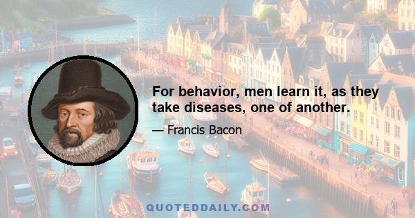 For behavior, men learn it, as they take diseases, one of another.