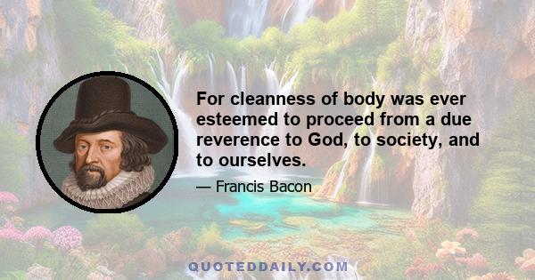 For cleanness of body was ever esteemed to proceed from a due reverence to God, to society, and to ourselves.