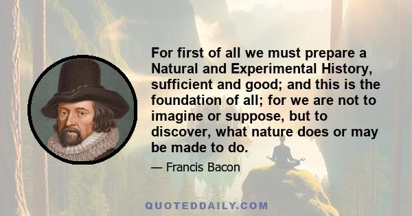 For first of all we must prepare a Natural and Experimental History, sufficient and good; and this is the foundation of all; for we are not to imagine or suppose, but to discover, what nature does or may be made to do.