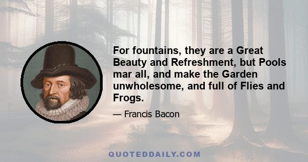 For fountains, they are a Great Beauty and Refreshment, but Pools mar all, and make the Garden unwholesome, and full of Flies and Frogs.