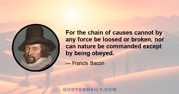 For the chain of causes cannot by any force be loosed or broken, nor can nature be commanded except by being obeyed.