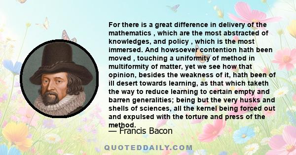 For there is a great difference in delivery of the mathematics , which are the most abstracted of knowledges, and policy , which is the most immersed. And howsoever contention hath been moved , touching a uniformity of