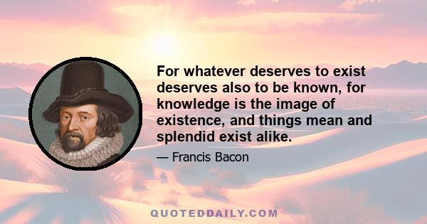 For whatever deserves to exist deserves also to be known, for knowledge is the image of existence, and things mean and splendid exist alike.