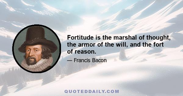 Fortitude is the marshal of thought, the armor of the will, and the fort of reason.