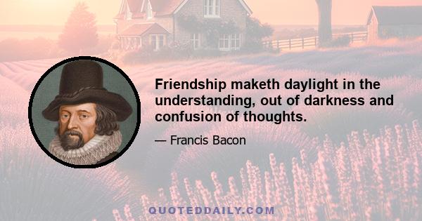 Friendship maketh daylight in the understanding, out of darkness and confusion of thoughts.