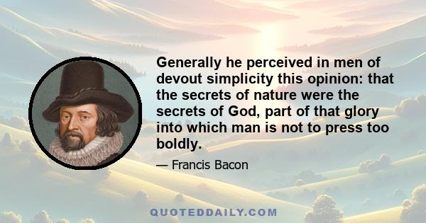 Generally he perceived in men of devout simplicity this opinion: that the secrets of nature were the secrets of God, part of that glory into which man is not to press too boldly.