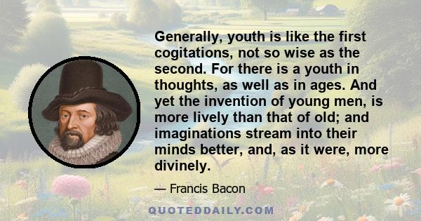 Generally, youth is like the first cogitations, not so wise as the second. For there is a youth in thoughts, as well as in ages. And yet the invention of young men, is more lively than that of old; and imaginations