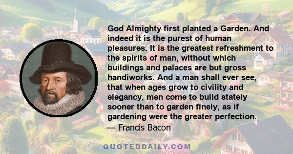 God Almighty first planted a Garden. And indeed it is the purest of human pleasures. It is the greatest refreshment to the spirits of man, without which buildings and palaces are but gross handiworks. And a man shall