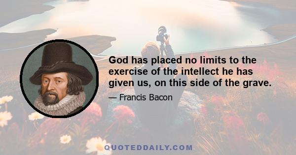 God has placed no limits to the exercise of the intellect he has given us, on this side of the grave.