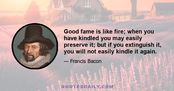 Good fame is like fire; when you have kindled you may easily preserve it; but if you extinguish it, you will not easily kindle it again.