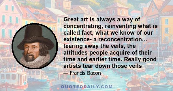 Great art is always a way of concentrating, reinventing what is called fact, what we know of our existence- a reconcentration… tearing away the veils, the attitudes people acquire of their time and earlier time. Really