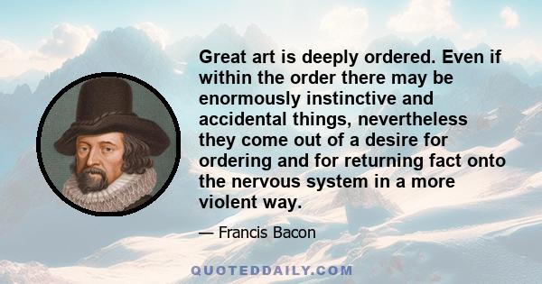 Great art is deeply ordered. Even if within the order there may be enormously instinctive and accidental things, nevertheless they come out of a desire for ordering and for returning fact onto the nervous system in a