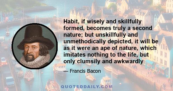 Habit, if wisely and skillfully formed, becomes truly a second nature; but unskillfully and unmethodically depicted, it will be as it were an ape of nature, which imitates nothing to the life, but only clumsily and