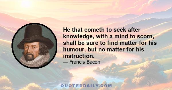 He that cometh to seek after knowledge, with a mind to scorn, shall be sure to find matter for his humour, but no matter for his instruction.