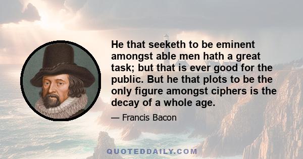 He that seeketh to be eminent amongst able men hath a great task; but that is ever good for the public. But he that plots to be the only figure amongst ciphers is the decay of a whole age.