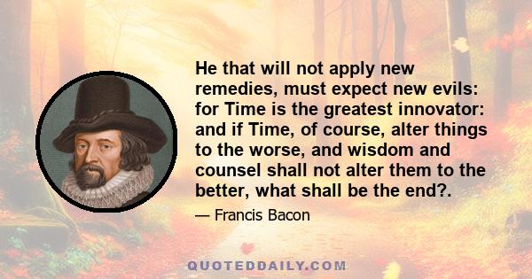 He that will not apply new remedies, must expect new evils: for Time is the greatest innovator: and if Time, of course, alter things to the worse, and wisdom and counsel shall not alter them to the better, what shall be 