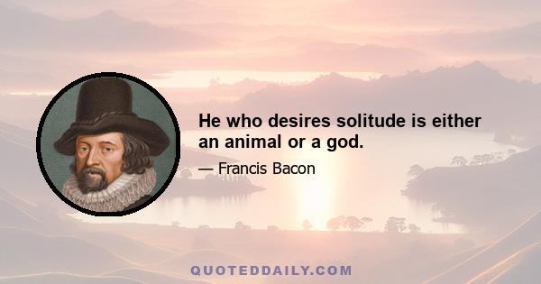 He who desires solitude is either an animal or a god.