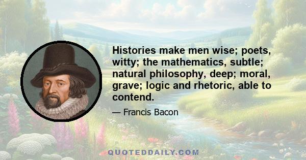 Histories make men wise; poets, witty; the mathematics, subtle; natural philosophy, deep; moral, grave; logic and rhetoric, able to contend.