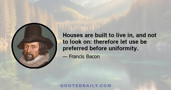 Houses are built to live in, and not to look on: therefore let use be preferred before uniformity.