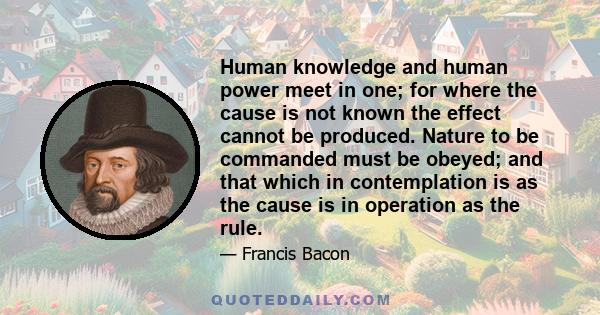 Human knowledge and human power meet in one; for where the cause is not known the effect cannot be produced. Nature to be commanded must be obeyed; and that which in contemplation is as the cause is in operation as the