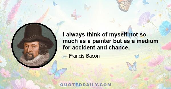 I always think of myself not so much as a painter but as a medium for accident and chance.