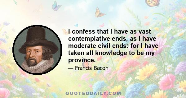 I confess that I have as vast contemplative ends, as I have moderate civil ends: for I have taken all knowledge to be my province.