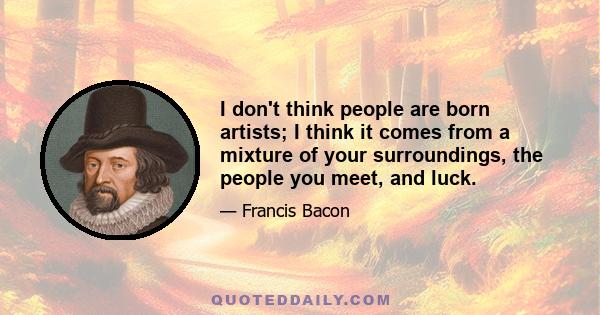 I don't think people are born artists; I think it comes from a mixture of your surroundings, the people you meet, and luck.