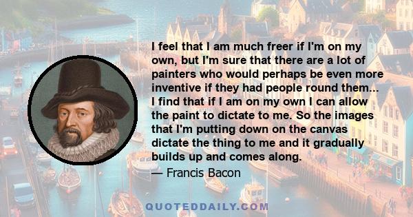 I feel that I am much freer if I'm on my own, but I'm sure that there are a lot of painters who would perhaps be even more inventive if they had people round them... I find that if I am on my own I can allow the paint