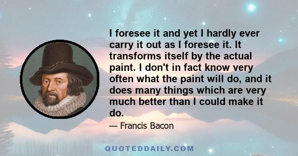 I foresee it and yet I hardly ever carry it out as I foresee it. It transforms itself by the actual paint. I don't in fact know very often what the paint will do, and it does many things which are very much better than