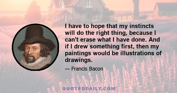 I have to hope that my instincts will do the right thing, because I can't erase what I have done. And if I drew something first, then my paintings would be illustrations of drawings.