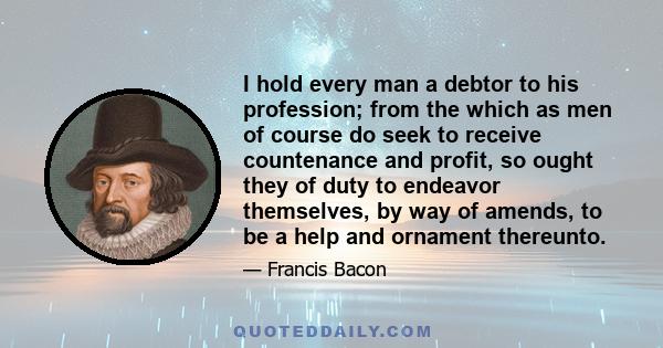 I hold every man a debtor to his profession; from the which as men of course do seek to receive countenance and profit, so ought they of duty to endeavor themselves, by way of amends, to be a help and ornament thereunto.