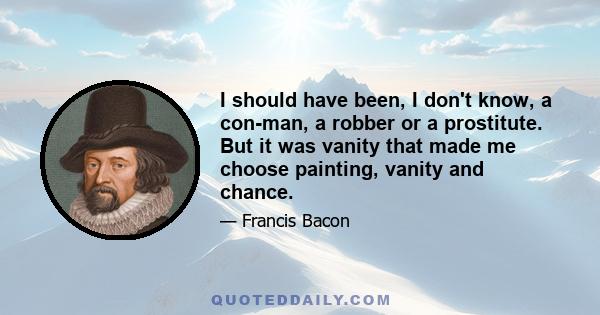 I should have been, I don't know, a con-man, a robber or a prostitute. But it was vanity that made me choose painting, vanity and chance.