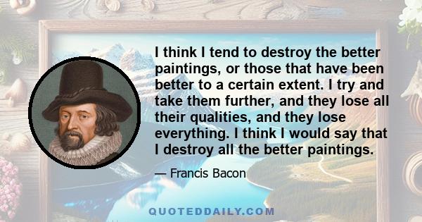 I think I tend to destroy the better paintings, or those that have been better to a certain extent. I try and take them further, and they lose all their qualities, and they lose everything. I think I would say that I