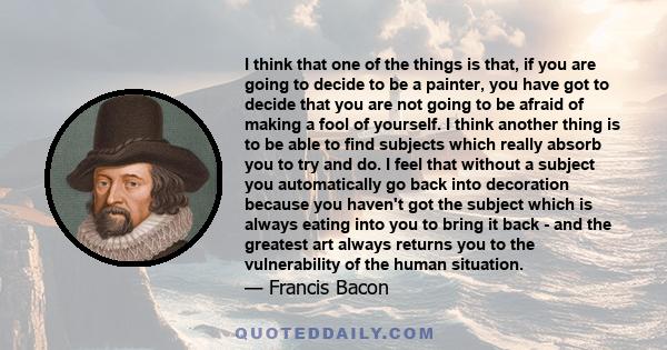 I think that one of the things is that, if you are going to decide to be a painter, you have got to decide that you are not going to be afraid of making a fool of yourself. I think another thing is to be able to find