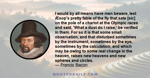 I would by all means have men beware, lest Æsop's pretty fable of the fly that sate [sic] on the pole of a chariot at the Olympic races and said, 'What a dust do I raise,' be verified in them. For so it is that some