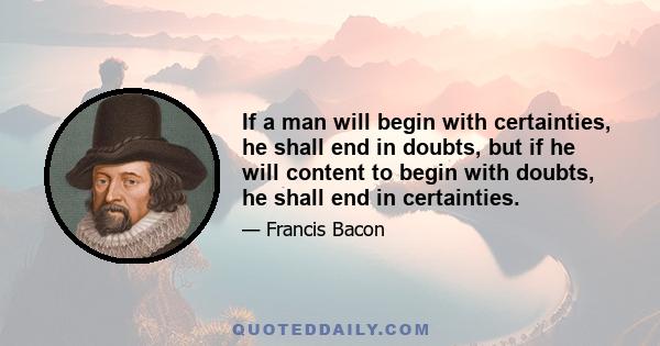 If a man will begin with certainties, he shall end in doubts, but if he will content to begin with doubts, he shall end in certainties.